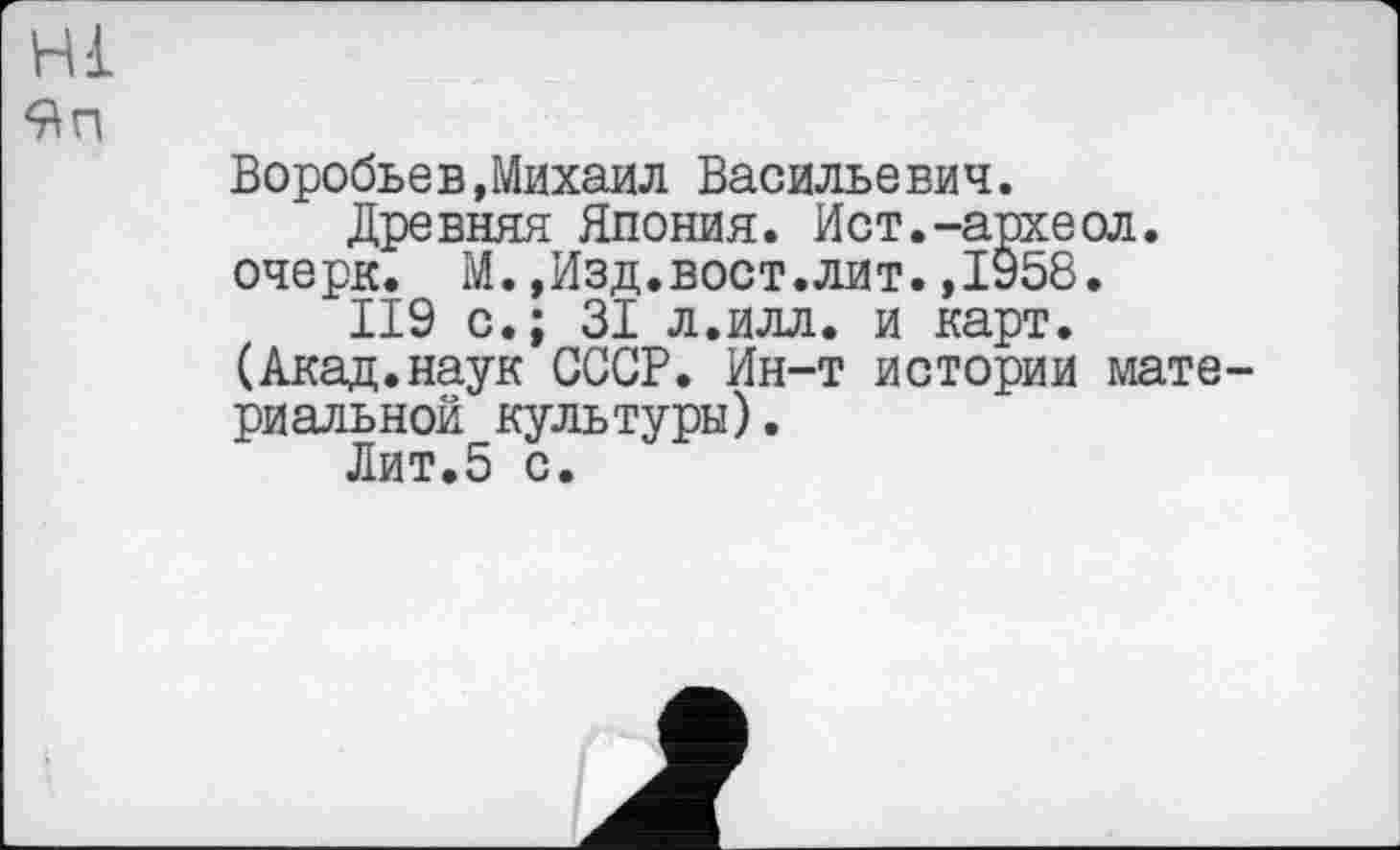 ﻿Hl
9п
Воробьев,Михаил Васильевич.
Древняя Япония. Ист.-археол. очерк. М.,Изд.вост.лит.,1958.
II9 с.; 31 л.илл. и карт.
(Акад.наук СССР. Ин-т истории материальной культуры).
Лит.5 с.